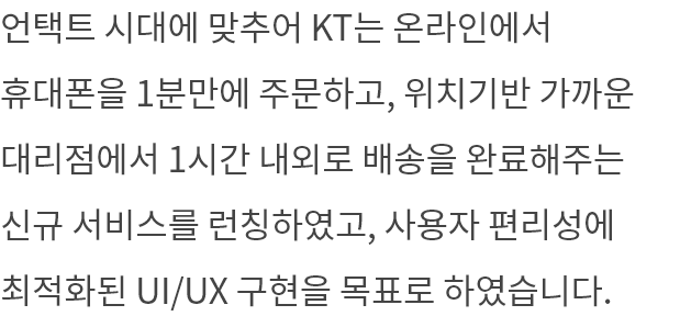 언택트 시대에 맞추어 KT는 온라인에서 휴대폰을 1분만에 주문하고, 위치기반 가까운 대리점에서 1시간 내외로 배송을 완료해주는 신규 서비스를 런칭하였고, 사용자 편리성에 최적화된 UI/UX 구현을 목표로 하였습니다.