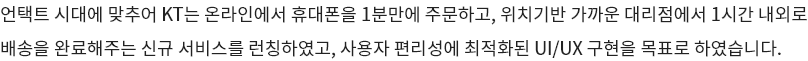 언택트 시대에 맞추어 KT는 온라인에서 휴대폰을 1분만에 주문하고, 위치기반 가까운 대리점에서 1시간 내외로 배송을 완료해주는 신규 서비스를 런칭하였고, 사용자 편리성에 최적화된 UI/UX 구현을 목표로 하였습니다.