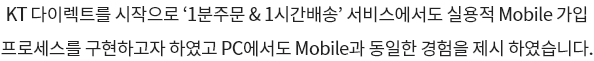 KT 다이렉트를 시작으로 '1분주문&1시간배송' 서비스에서도 실용적 Mobile 가입 프로세스를 구현하고자 하였고 PC에서도 Mobile과 동일한 경험을 제시 하였습니다.