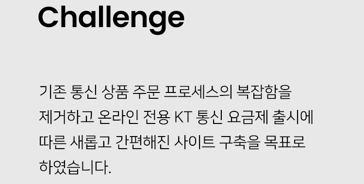 Challenge: 기존 통신 상품 주문 프로세스의 복잡함을 제거하고 온라인 전용 KT 통신 요금제 출시에 따른 새롭고 간편해진 사이트 구축을 목표로 하였습니다.