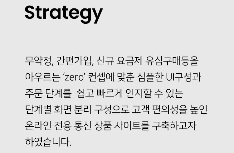 Strategy: 무약정, 간편가입, 신규 요금제 유심구매등을 아우르는 ‘zero’ 컨셉에 맞춘 심플한 UI구성과 주문 단계를  쉽고 빠르게 인지할 수 있는 단계별 화면 분리 구성으로 고객 편의성을 높인 온라인 전용 통신 상품 사이트를 구축하고자 하였습니다.