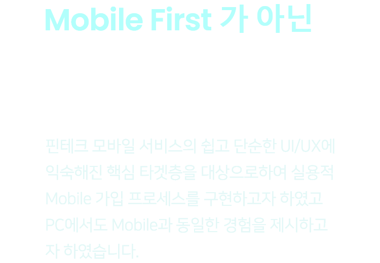 Mobile First 가 아닌 Mobile Only - 핀테크 모바일 서비스의 쉽고 단순한 UI/UX에 익숙해진 핵심 타겟층을 대상으로하여 실용적 Mobile 가입 프로세스를 구현하고자 하였고 PC에서도 Mobile과 동일한 경험을 제시하고자 하였습니다.